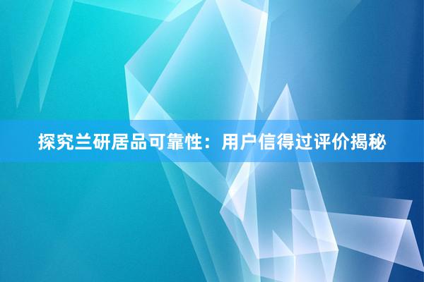 探究兰研居品可靠性：用户信得过评价揭秘